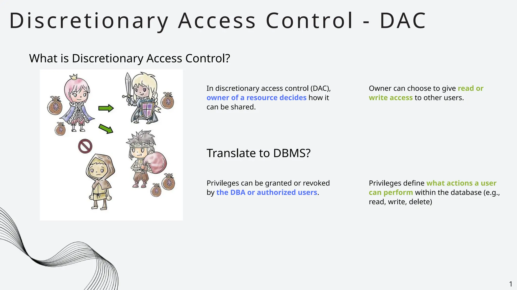 Discretionary Access Control - DAC
1
What is Discretionary Access Control?
In discretionary access control (DAC),
owner of a resource decides how it
can be shared.
Owner can choose to give read or
write access to other users.
Translate to DBMS?
Privileges can be granted or revoked
by the DBA or authorized users.
Privileges define what actions a user
can perform within the database (e.g.,
read, write, delete)
 
