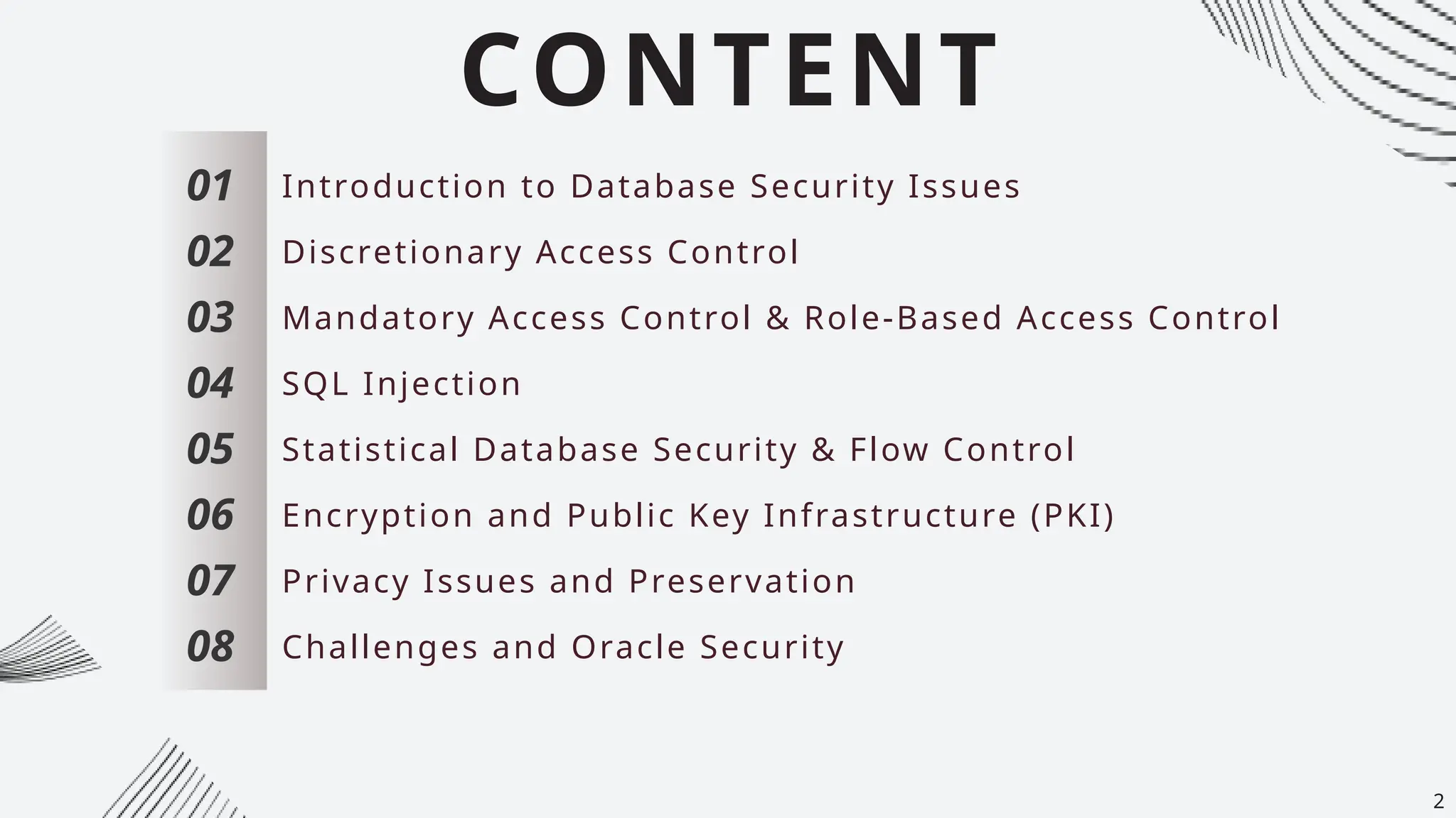 CONTENT
01
02
03
04
05
06
07
Introduction to Database Security Issues
Discretionary Access Control
Mandatory Access Control & Role-Based Access Control
SQL Injection
Statistical Database Security & Flow Control
Encryption and Public Key Infrastructure (PKI)
Privacy Issues and Preservation
08 Challenges and Oracle Security
2
 