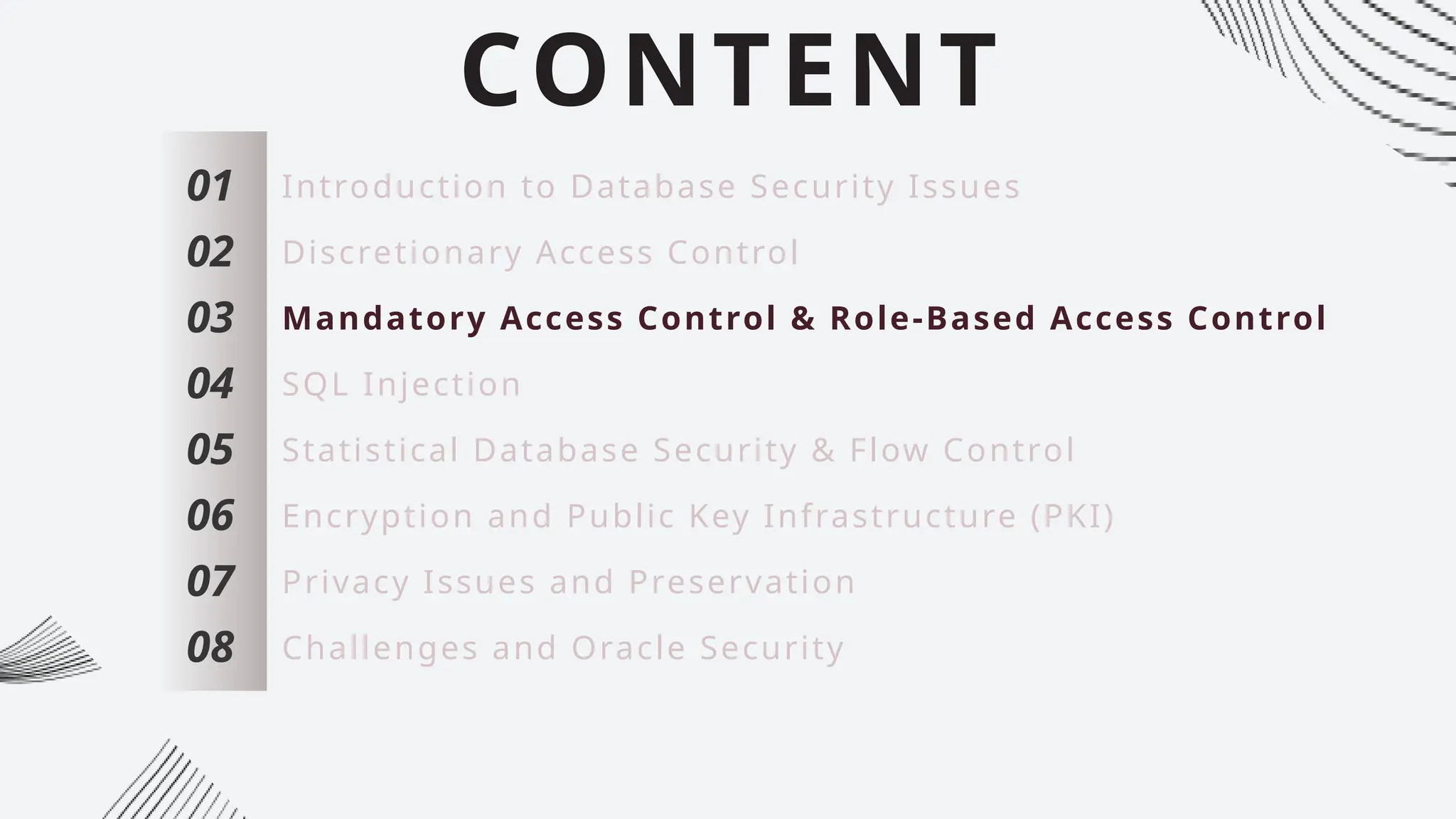 CONTENT
01
02
03
04
05
06
07
Introduction to Database Security Issues
Discretionary Access Control
Mandatory Access Control & Role-Based Access Control
SQL Injection
Statistical Database Security & Flow Control
Encryption and Public Key Infrastructure (PKI)
Privacy Issues and Preservation
08 Challenges and Oracle Security
 