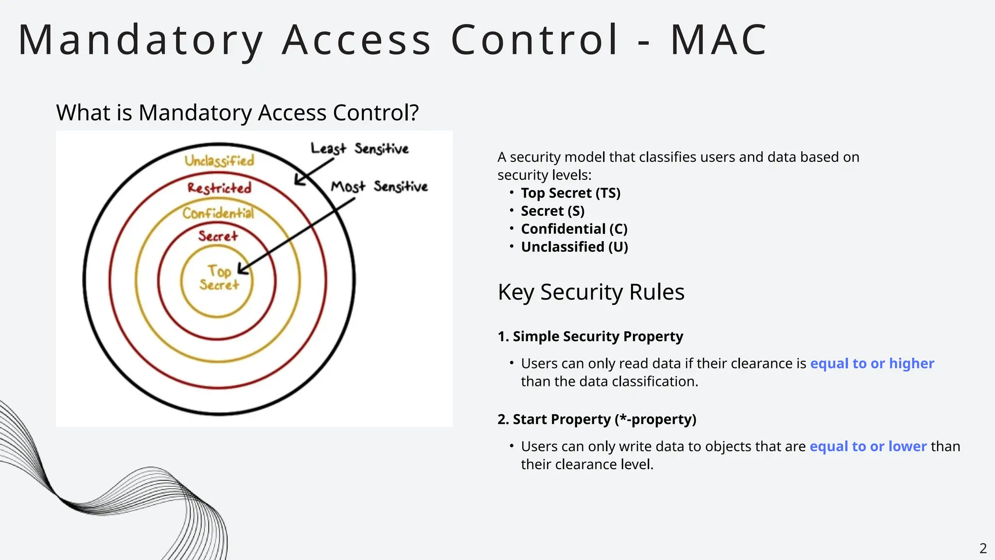 Mandatory Access Control - MAC
2
What is Mandatory Access Control?
A security model that classifies users and data based on
security levels:
• Top Secret (TS)
• Secret (S)
• Confidential (C)
• Unclassified (U)
Key Security Rules
• Users can only read data if their clearance is equal to or higher
than the data classification.
1. Simple Security Property
2. Start Property (*-property)
• Users can only write data to objects that are equal to or lower than
their clearance level.
 