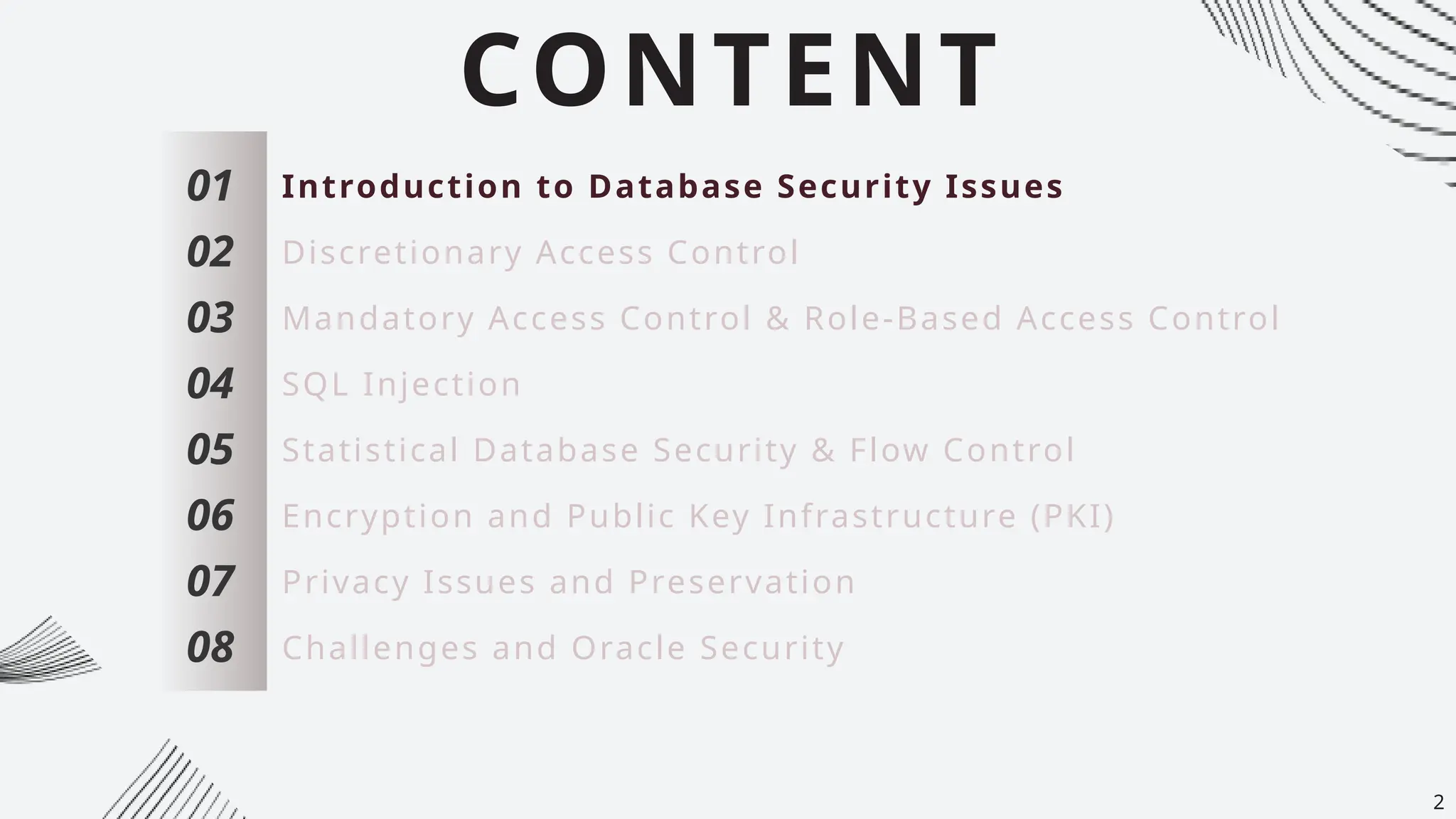 CONTENT
01
02
03
04
05
06
07
Introduction to Database Security Issues
Discretionary Access Control
Mandatory Access Control & Role-Based Access Control
SQL Injection
Statistical Database Security & Flow Control
Encryption and Public Key Infrastructure (PKI)
Privacy Issues and Preservation
08 Challenges and Oracle Security
2
 