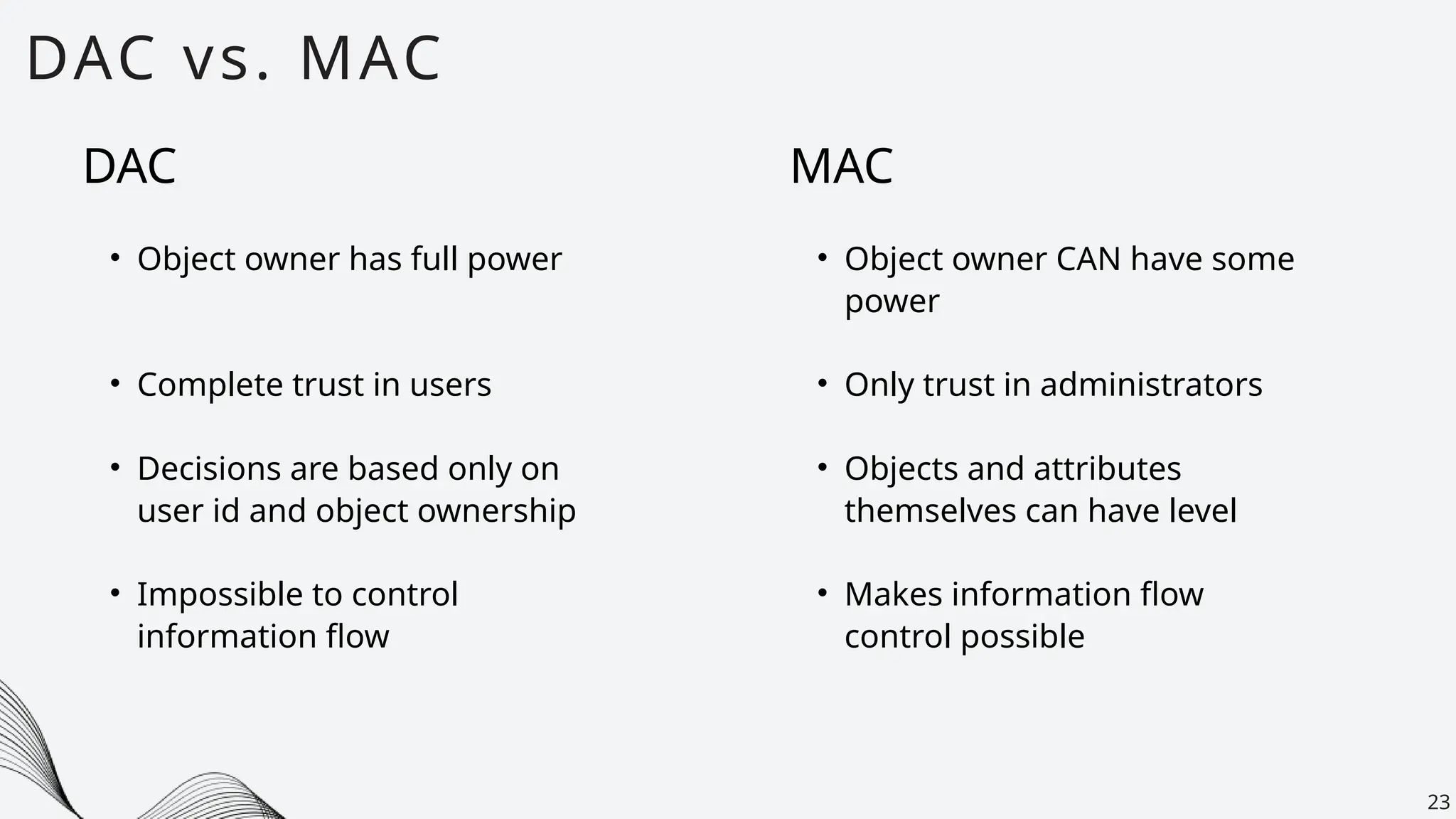 DAC vs. MAC
23
DAC
• Object owner has full power
• Complete trust in users
• Decisions are based only on
user id and object ownership
• Impossible to control
information flow
MAC
• Object owner CAN have some
power
• Only trust in administrators
• Objects and attributes
themselves can have level
• Makes information flow
control possible
 