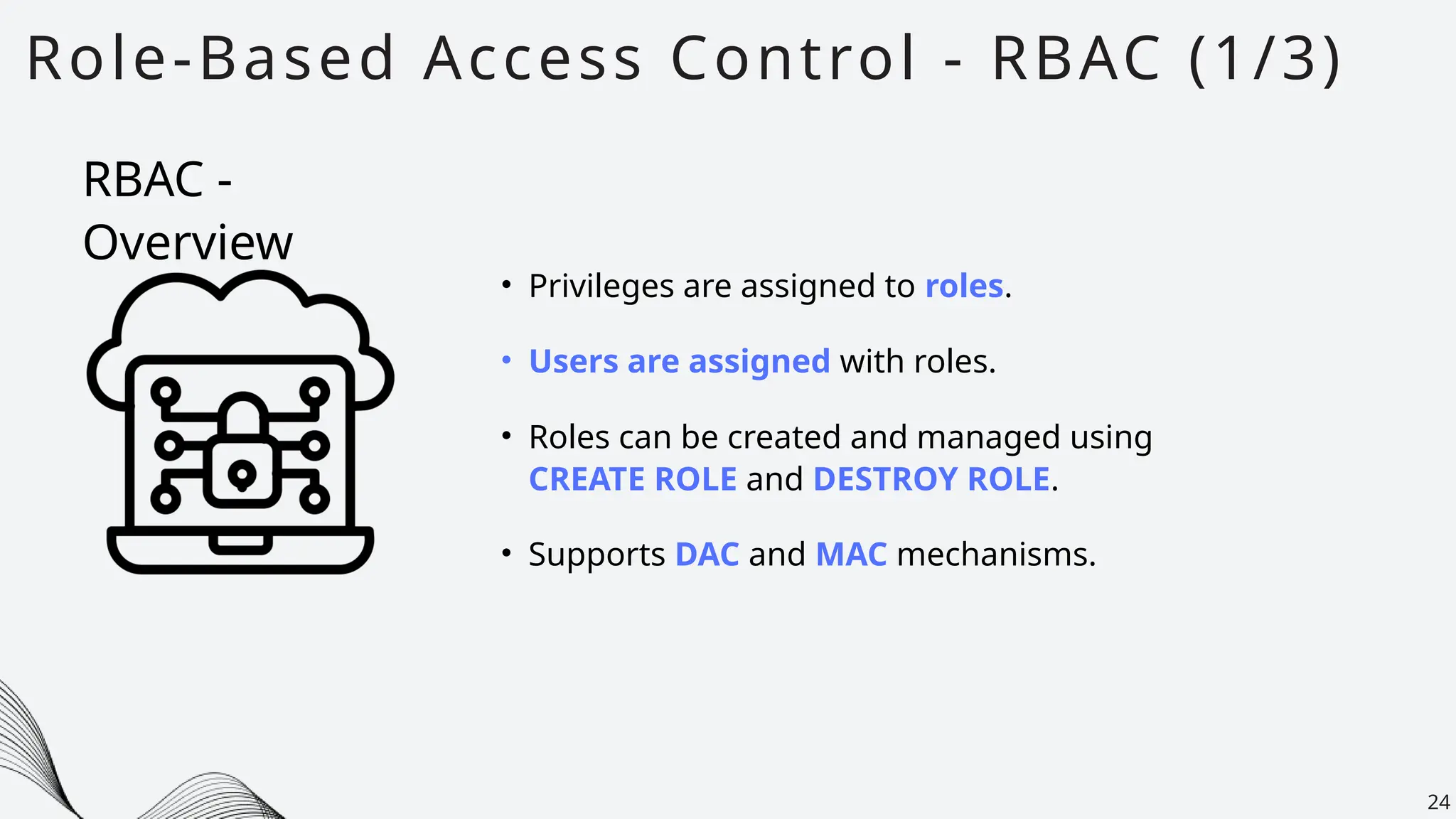 Role-Based Access Control - RBAC (1/3)
24
• Privileges are assigned to roles.
• Users are assigned with roles.
• Roles can be created and managed using
CREATE ROLE and DESTROY ROLE.
• Supports DAC and MAC mechanisms.
RBAC -
Overview
 