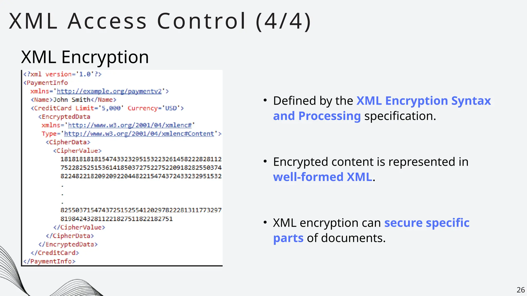 XML Access Control (4/4)
26
• Defined by the XML Encryption Syntax
and Processing specification.
XML Encryption
• Encrypted content is represented in
well-formed XML.
• XML encryption can secure specific
parts of documents.
 