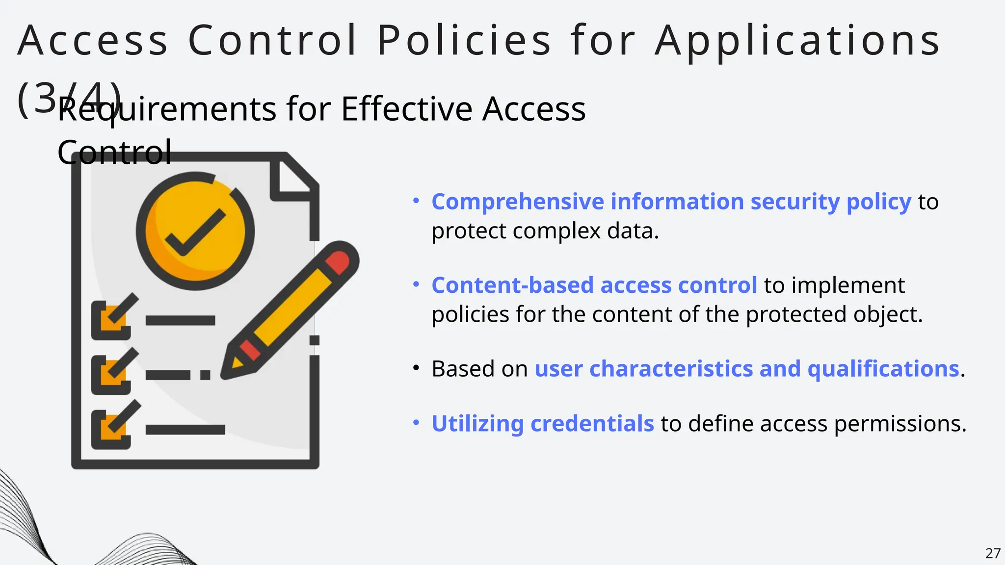 Access Control Policies for Applications
(3/4)
27
• Comprehensive information security policy to
protect complex data.
Requirements for Effective Access
Control
• Based on user characteristics and qualifications.
• Content-based access control to implement
policies for the content of the protected object.
• Utilizing credentials to define access permissions.
 