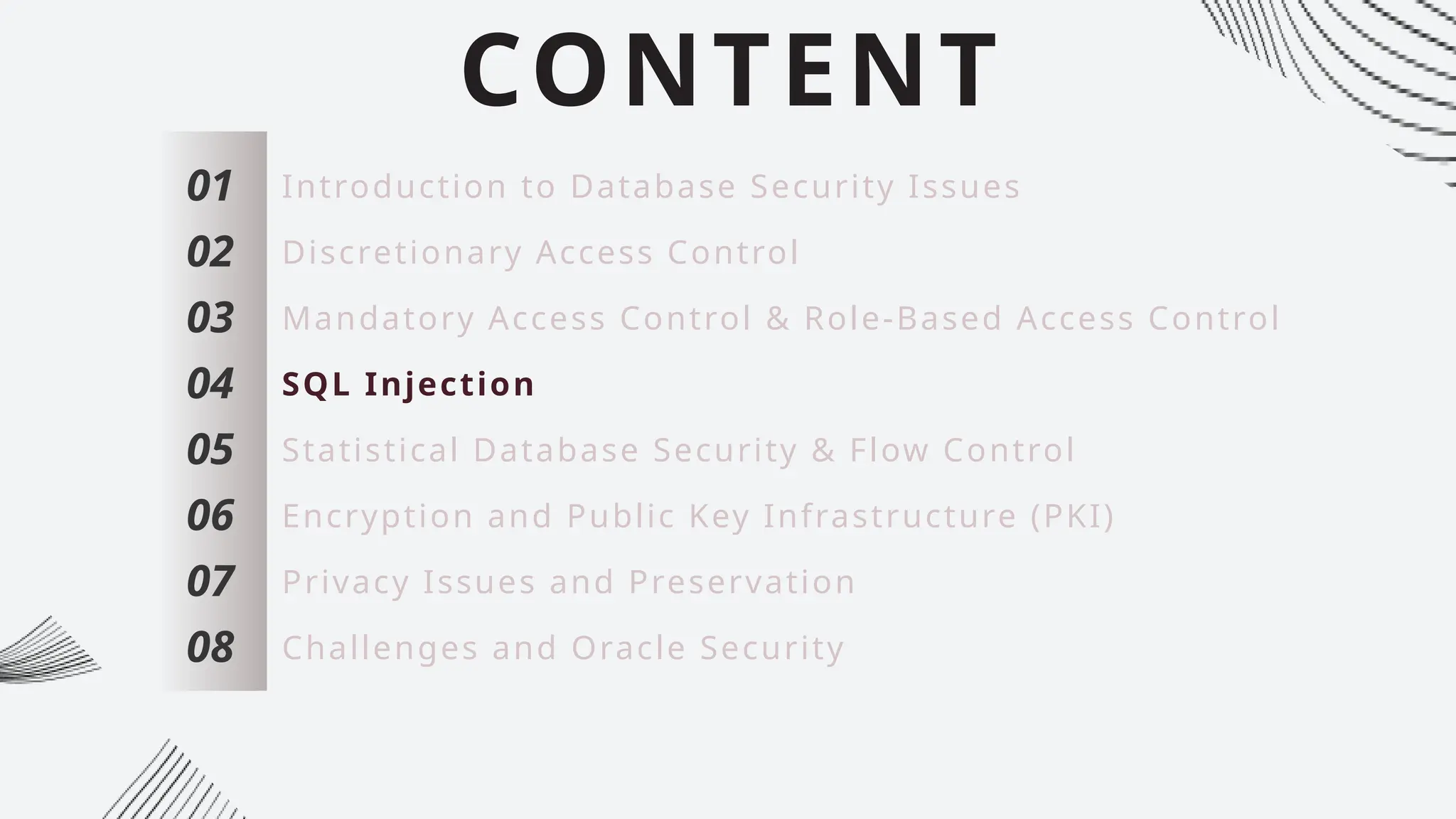 CONTENT
01
02
03
04
05
06
07
Introduction to Database Security Issues
Discretionary Access Control
Mandatory Access Control & Role-Based Access Control
SQL Injection
Statistical Database Security & Flow Control
Encryption and Public Key Infrastructure (PKI)
Privacy Issues and Preservation
08 Challenges and Oracle Security
 