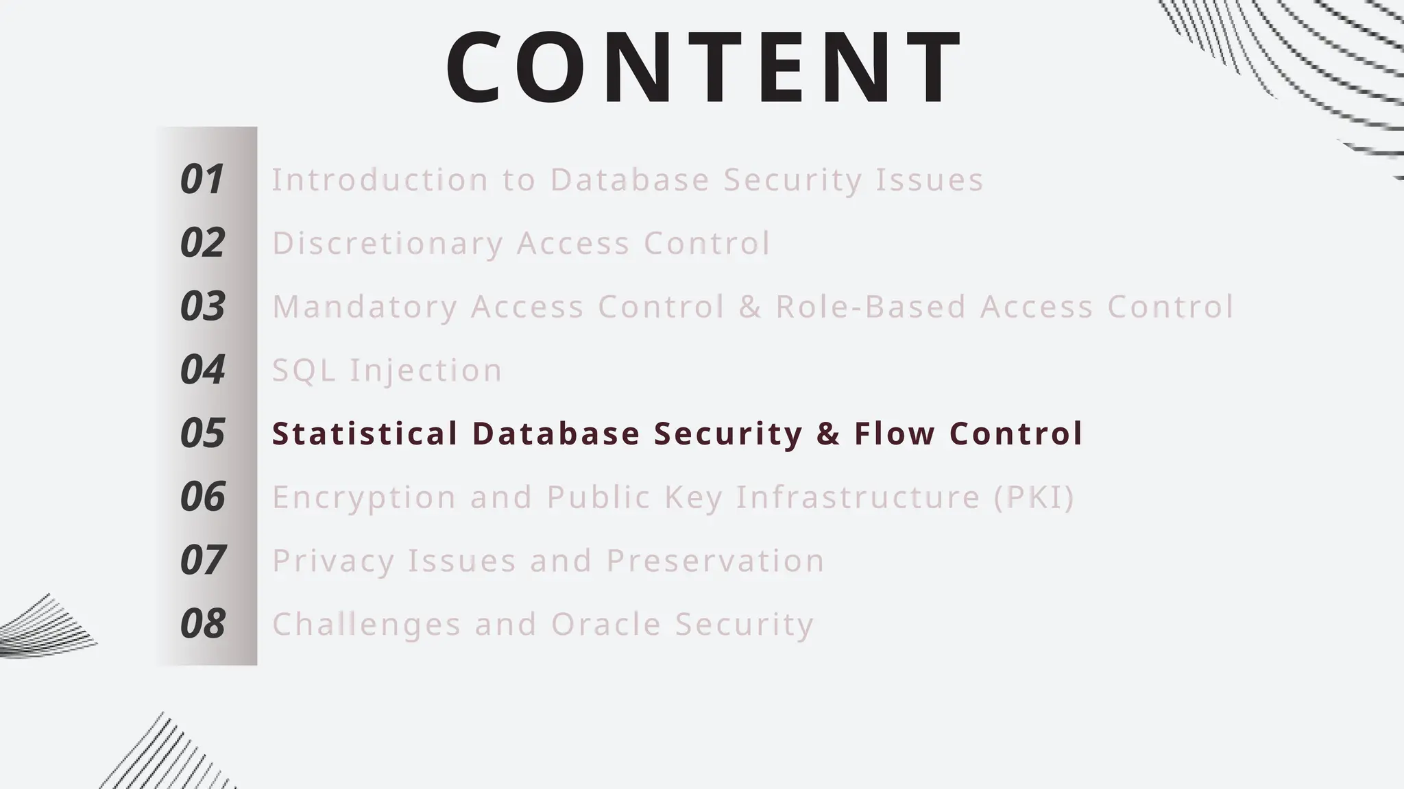 CONTENT
01
02
03
04
05
06
07
Introduction to Database Security Issues
Discretionary Access Control
Mandatory Access Control & Role-Based Access Control
SQL Injection
Statistical Database Security & Flow Control
Encryption and Public Key Infrastructure (PKI)
Privacy Issues and Preservation
08 Challenges and Oracle Security
 