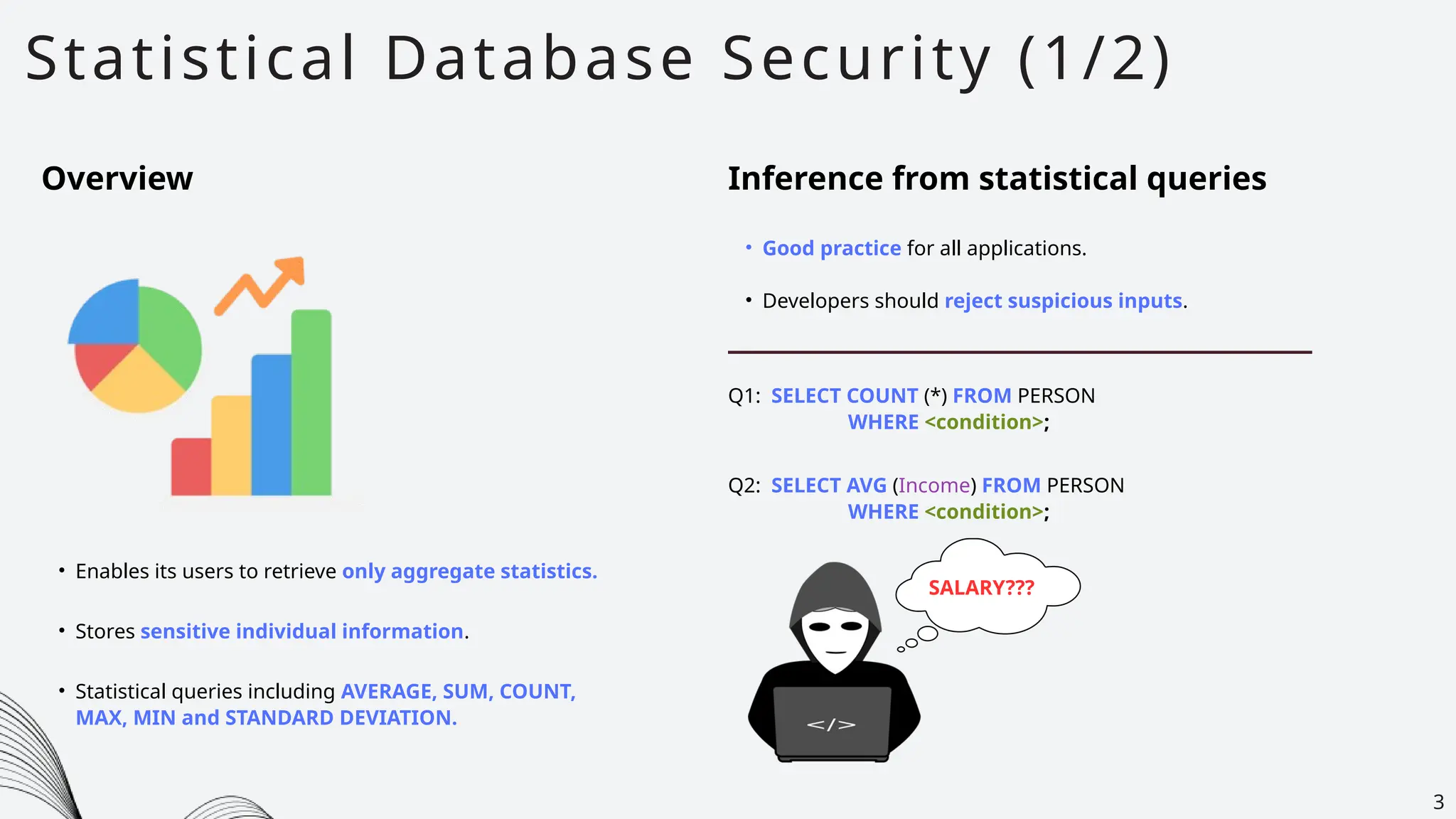 Statistical Database Security (1/2)
3
Overview Inference from statistical queries
• Good practice for all applications.
• Developers should reject suspicious inputs.
• Enables its users to retrieve only aggregate statistics.
• Stores sensitive individual information.
• Statistical queries including AVERAGE, SUM, COUNT,
MAX, MIN and STANDARD DEVIATION.
Q1: SELECT COUNT (*) FROM PERSON
WHERE <condition>;
Q2: SELECT AVG (Income) FROM PERSON
WHERE <condition>;
SALARY???
 