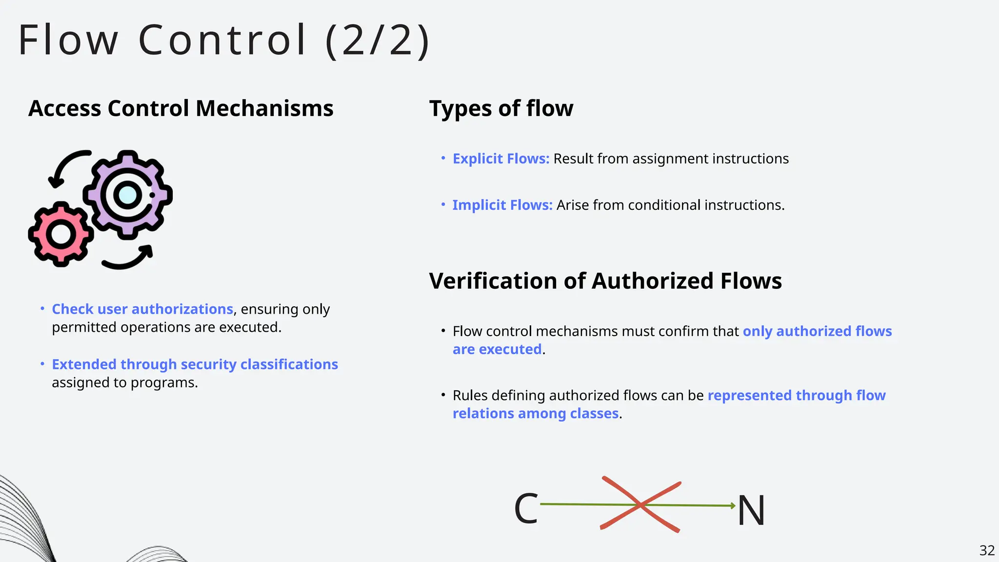 Flow Control (2/2)
32
Access Control Mechanisms
• Check user authorizations, ensuring only
permitted operations are executed.
• Extended through security classifications
assigned to programs.
Types of flow
• Explicit Flows: Result from assignment instructions
• Implicit Flows: Arise from conditional instructions.
Verification of Authorized Flows
• Flow control mechanisms must confirm that only authorized flows
are executed.
C N
• Rules defining authorized flows can be represented through flow
relations among classes.
 