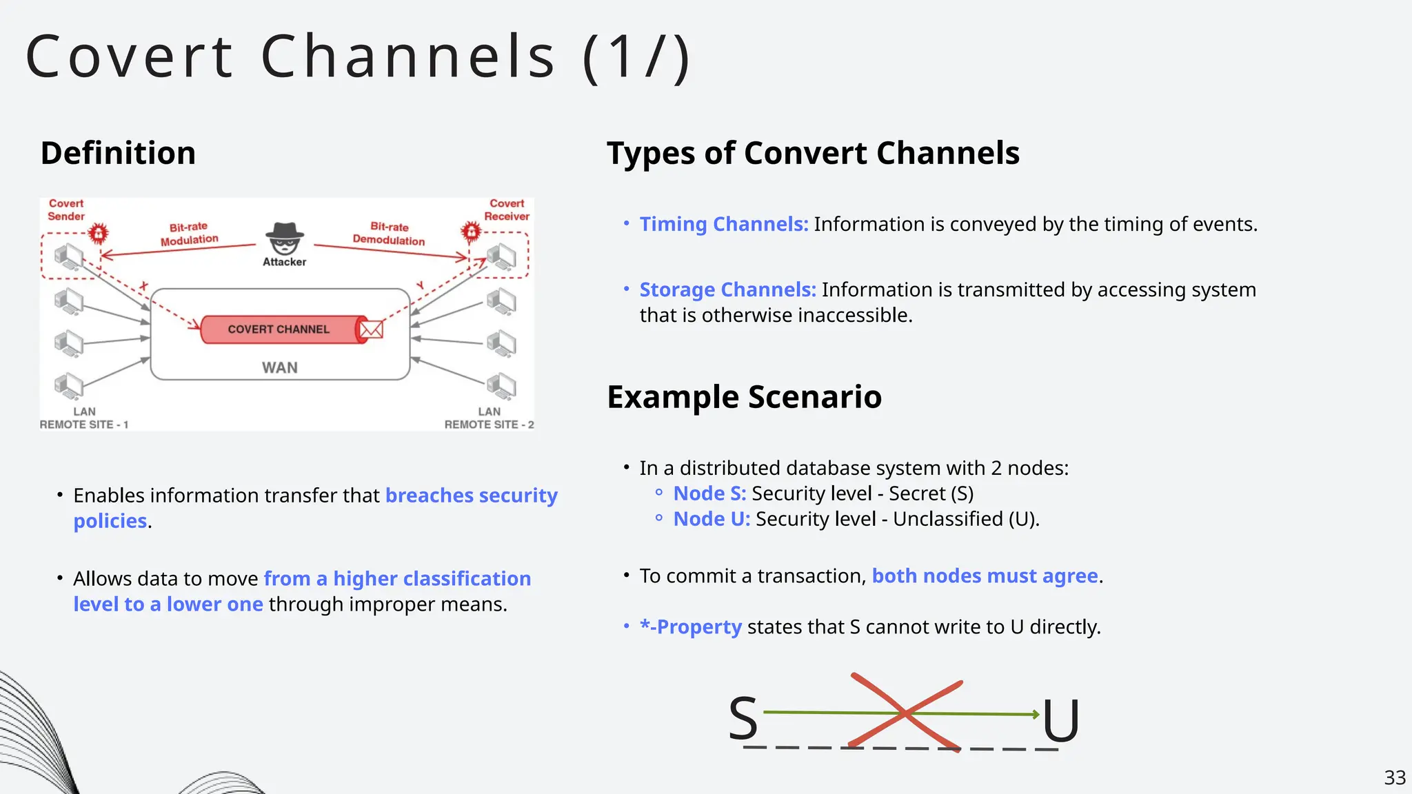 Covert Channels (1/)
33
Definition
• Enables information transfer that breaches security
policies.
Types of Convert Channels
• Timing Channels: Information is conveyed by the timing of events.
• Storage Channels: Information is transmitted by accessing system
that is otherwise inaccessible.
Example Scenario
• In a distributed database system with 2 nodes:
⚬ Node S: Security level - Secret (S)
⚬ Node U: Security level - Unclassified (U).
• To commit a transaction, both nodes must agree.
• *-Property states that S cannot write to U directly.
• Allows data to move from a higher classification
level to a lower one through improper means.
S U
 