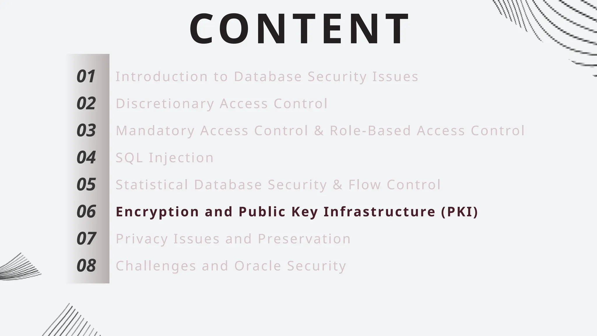 CONTENT
01
02
03
04
05
06
07
Introduction to Database Security Issues
Discretionary Access Control
Mandatory Access Control & Role-Based Access Control
SQL Injection
Statistical Database Security & Flow Control
Encryption and Public Key Infrastructure (PKI)
Privacy Issues and Preservation
08 Challenges and Oracle Security
 