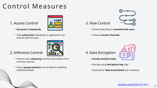Control Measures
8
1. Access Control
• Accounts & Passwords.
• Only authorized individuals or applications can
interact with the data.
2. Inference Control
• Prevent users deducing sensitive information from
summary queries.
• Ensure group statistics cannot lead to revealing
individual details.
3. Flow Control
• Prevent data flow to unauthorized users.
• Prevent convert channels.
4. Data Encryption
• Encode sensitive data.
• Decrypt using decryption key only.
• Essential for data transmitted over networks.
Georgia Law (OCGA 10-1-911)
 