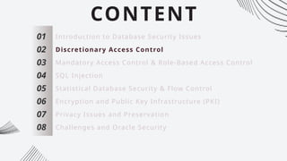 CONTENT
01
02
03
04
05
06
07
Introduction to Database Security Issues
Discretionary Access Control
Mandatory Access Control & Role-Based Access Control
SQL Injection
Statistical Database Security & Flow Control
Encryption and Public Key Infrastructure (PKI)
Privacy Issues and Preservation
08 Challenges and Oracle Security
 