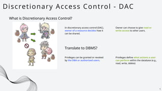 Discretionary Access Control - DAC
1
What is Discretionary Access Control?
In discretionary access control (DAC),
owner of a resource decides how it
can be shared.
Owner can choose to give read or
write access to other users.
Translate to DBMS?
Privileges can be granted or revoked
by the DBA or authorized users.
Privileges define what actions a user
can perform within the database (e.g.,
read, write, delete)
 