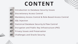CONTENT
01
02
03
04
05
06
07
Introduction to Database Security Issues
Discretionary Access Control
Mandatory Access Control & Role-Based Access Control
SQL Injection
Statistical Database Security & Flow Control
Encryption and Public Key Infrastructure (PKI)
Privacy Issues and Preservation
08 Challenges and Oracle Security
2
 
