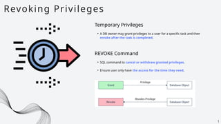 Revoking Privileges
1
Temporary Privileges
• A DB owner may grant privileges to a user for a specific task and then
revoke after the task is completed.
• SQL command to cancel or withdraw granted privileges.
• Ensure user only have the access for the time they need.
REVOKE Command
 