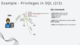A1
Example - Privileges in SQL (2/2)
1
SQL Commands
> CREATE VIEW A3EMPLOYEE AS
SELECT Name, Bdate, Address
FROM EMPLOYEE
WHERE Dno = 5;
DBA
A2 A3
A4
C
R
E
A
T
E
T
A
B INSERT
DELETE
SELECT
GRAN
T
O
PTIO
N
> GRANT SELECT ON A3EMPLOYEE TO A3 WITH
GRANT OPTION;
> GRANT UPDATE ON EMPLOYEE (Salary) TO A4;
U
P
D
A
T
E
 