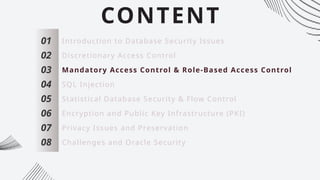 CONTENT
01
02
03
04
05
06
07
Introduction to Database Security Issues
Discretionary Access Control
Mandatory Access Control & Role-Based Access Control
SQL Injection
Statistical Database Security & Flow Control
Encryption and Public Key Infrastructure (PKI)
Privacy Issues and Preservation
08 Challenges and Oracle Security
 