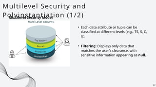Multilevel Security and
Polyinstantiation (1/2)
22
Multilevel Security Model
• Each data attribute or tuple can be
classified at different levels (e.g., TS, S, C,
U).
• Filtering: Displays only data that
matches the user’s clearance, with
sensitive information appearing as null.
 