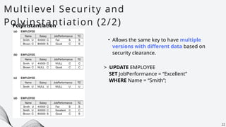 Multilevel Security and
Polyinstantiation (2/2)
22
Polyinstantiation
• Allows the same key to have multiple
versions with different data based on
security clearance.
> UPDATE EMPLOYEE
SET JobPerformance = “Excellent”
WHERE Name = “Smith”;
 