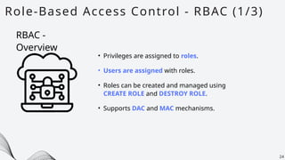 Role-Based Access Control - RBAC (1/3)
24
• Privileges are assigned to roles.
• Users are assigned with roles.
• Roles can be created and managed using
CREATE ROLE and DESTROY ROLE.
• Supports DAC and MAC mechanisms.
RBAC -
Overview
 