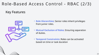 Role-Based Access Control - RBAC (2/3)
24
• Role Hierarchies: Senior roles inherit privileges
from junior roles.
• Mutual Exclusion of Roles: Ensuring separation
of duties.
• Temporal Constraints: Roles can be activated
based on time or task duration
Key Features
 