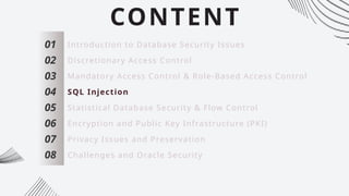 CONTENT
01
02
03
04
05
06
07
Introduction to Database Security Issues
Discretionary Access Control
Mandatory Access Control & Role-Based Access Control
SQL Injection
Statistical Database Security & Flow Control
Encryption and Public Key Infrastructure (PKI)
Privacy Issues and Preservation
08 Challenges and Oracle Security
 