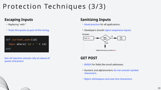 Protection Techniques (3/3)
30
Escaping Inputs
• Replacing ‘ with ‘’
• Treat this quote as part of the string.
Not all injection attacks rely on abuse of
quote characters
Sanitizing Inputs
• Good practice for all applications.
• Developers should reject suspicious inputs.
• REGEX for fields like email addresses.
• Numeric and alphanumeric do not contain symbol
characters.
• Reject whitespace and new line characters.
GET POST
 