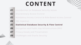 CONTENT
01
02
03
04
05
06
07
Introduction to Database Security Issues
Discretionary Access Control
Mandatory Access Control & Role-Based Access Control
SQL Injection
Statistical Database Security & Flow Control
Encryption and Public Key Infrastructure (PKI)
Privacy Issues and Preservation
08 Challenges and Oracle Security
 
