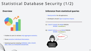 Statistical Database Security (1/2)
3
Overview Inference from statistical queries
• Good practice for all applications.
• Developers should reject suspicious inputs.
• Enables its users to retrieve only aggregate statistics.
• Stores sensitive individual information.
• Statistical queries including AVERAGE, SUM, COUNT,
MAX, MIN and STANDARD DEVIATION.
Q1: SELECT COUNT (*) FROM PERSON
WHERE <condition>;
Q2: SELECT AVG (Income) FROM PERSON
WHERE <condition>;
SALARY???
 