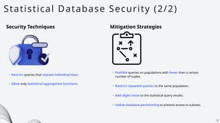 Statistical Database Security (2/2)
3
Security Techniques Mitigation Strategies
• Restrict queries that request individual data.
• Allow only statistical aggregation functions.
• Prohibit queries on populations with fewer than a certain
number of tuples.
• Restrict repeated queries to the same population.
• Add slight noise to the statistical query results.
• Utilize database partitioning to prevent access to subsets.
 