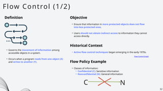 Flow Control (1/2)
32
Definition
• Governs the movement of information among
accessible objects in a system.
• Occurs when a program reads from one object (X)
and writes to another (Y).
Objective
• Ensure that information in more protected objects does not flow
into less protected ones.
• Users should not obtain indirect access to information they cannot
access directly.
Historical Context
• Active flow control techniques began emerging in the early 1970s.
Flow-Control Graph
Flow Policy Example
• Classes of information:
⚬ Confidential (C): Sensitive information
⚬ Nonconfidential (N): General information
C N
 