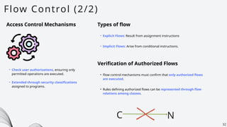 Flow Control (2/2)
32
Access Control Mechanisms
• Check user authorizations, ensuring only
permitted operations are executed.
• Extended through security classifications
assigned to programs.
Types of flow
• Explicit Flows: Result from assignment instructions
• Implicit Flows: Arise from conditional instructions.
Verification of Authorized Flows
• Flow control mechanisms must confirm that only authorized flows
are executed.
C N
• Rules defining authorized flows can be represented through flow
relations among classes.
 