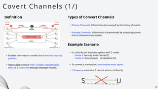 Covert Channels (1/)
33
Definition
• Enables information transfer that breaches security
policies.
Types of Convert Channels
• Timing Channels: Information is conveyed by the timing of events.
• Storage Channels: Information is transmitted by accessing system
that is otherwise inaccessible.
Example Scenario
• In a distributed database system with 2 nodes:
⚬ Node S: Security level - Secret (S)
⚬ Node U: Security level - Unclassified (U).
• To commit a transaction, both nodes must agree.
• *-Property states that S cannot write to U directly.
• Allows data to move from a higher classification
level to a lower one through improper means.
S U
 