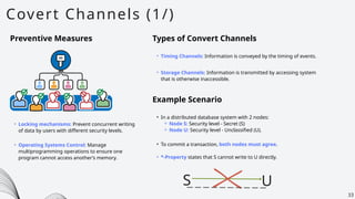 U
Covert Channels (1/)
33
Preventive Measures
• Locking mechanisms: Prevent concurrent writing
of data by users with different security levels.
Types of Convert Channels
• Timing Channels: Information is conveyed by the timing of events.
• Storage Channels: Information is transmitted by accessing system
that is otherwise inaccessible.
Example Scenario
• In a distributed database system with 2 nodes:
⚬ Node S: Security level - Secret (S)
⚬ Node U: Security level - Unclassified (U).
• To commit a transaction, both nodes must agree.
• *-Property states that S cannot write to U directly.
• Operating Systems Control: Manage
multiprogramming operations to ensure one
program cannot access another’s memory.
S
 