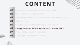 CONTENT
01
02
03
04
05
06
07
Introduction to Database Security Issues
Discretionary Access Control
Mandatory Access Control & Role-Based Access Control
SQL Injection
Statistical Database Security & Flow Control
Encryption and Public Key Infrastructure (PKI)
Privacy Issues and Preservation
08 Challenges and Oracle Security
 