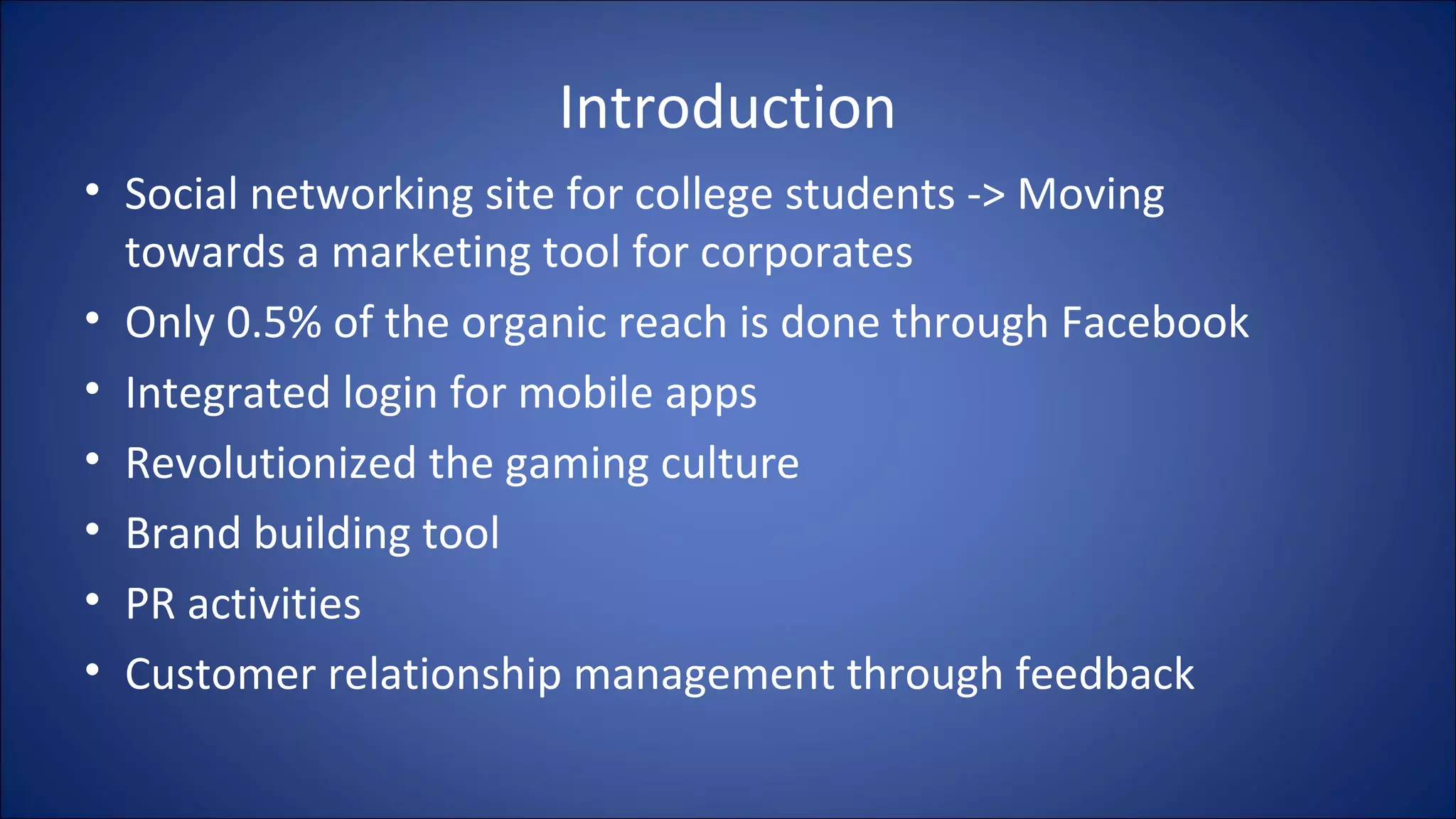 Introduction
• Social networking site for college students -> Moving
towards a marketing tool for corporates
• Only 0.5% of the organic reach is done through Facebook
• Integrated login for mobile apps
• Revolutionized the gaming culture
• Brand building tool
• PR activities
• Customer relationship management through feedback
 