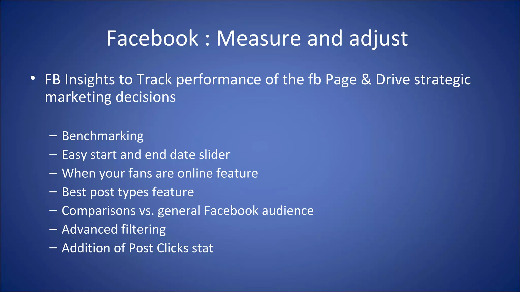 Facebook : Measure and adjust
• FB Insights to Track performance of the fb Page & Drive strategic
marketing decisions
– Benchmarking
– Easy start and end date slider
– When your fans are online feature
– Best post types feature
– Comparisons vs. general Facebook audience
– Advanced filtering
– Addition of Post Clicks stat
 