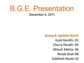 B.G.E. Presentation
     December 4, 2011




              Group 8- Ignition Batch
                    Arpit Gandhi- 01
                   Cherry Parekh- 05
                   Mitesh Mehta- 06
                      Ronak Shah-08
                  Siddhesh Mude-10
 