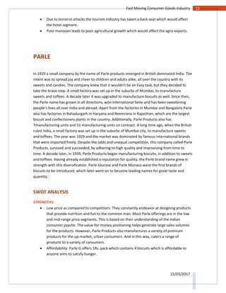 13Fast Moving Consumer Goods Industry
15/03/2017
 Due to terrorist attacks the tourism industry has taken a back seat which would affect
the hotel segment.
 Poor monsoon leads to poor agricultural growth which would affect the agro-exports.
PARLE
In 1929 a small company by the name of Parle products emerged in British dominated India. The
intent was to spread joy and cheer to children and adults alike, all over the country with its
sweets and candies. The company knew that it wouldn’t be an Easy task, but they decided to
take the brave step. A small factory was set up in the suburbs of Mumbai, to manufacture
sweets and toffees. A decade later it was upgraded to manufacture biscuits as well. Since then,
the Parle name has grown in all directions, won international fame and has been sweetening
people's lives all over India and abroad. Apart from the factories in Mumbai and Bangalore Parle
also has factories in Bahadurgarh in Haryana and Neemrana in Rajasthan, which are the largest
biscuit and confectionery plants in the country. Additionally, Parle Products also has
7manufacturing units and 51 manufacturing units on contract. A long time ago, when the British
ruled India, a small factory was set up in the suburbs of Mumbai city, to manufacture sweets
and toffees. The year was 1929 and the market was dominated by famous international brands
that were imported freely. Despite the odds and unequal competition, this company called Parle
Products, survived and succeeded, by adhering to high quality and improvising from time to
time. A decade later, in 1939, Parle Products began manufacturing biscuits, in addition to sweets
and toffees. Having already established a reputation for quality, the Parle brand name grew in
strength with this diversification. Parle Glucose and Parle Monaco were the first brands of
biscuits to be introduced, which later went on to become leading names for great taste and
quantity.
SWOT ANALYSIS
STRENGTHS:
 Low price as compared to competitors: They constantly endeavor at designing products
that provide nutrition and fun to the common man. Most Parle offerings are in the low
and mid-range price segments. This is based on their understanding of the Indian
consumer psyche. The value-for-money positioning helps generate large sales volumes
for the products. However, Parle Products also manufactures a variety of premium
products for the up-market, urban consumers. And in this way, caters a range of
products to a variety of consumers.
 Affordability: Parle G offers 1Rs. pack which contains 4 biscuits which is affordable to
anyone aims to satisfy hunger.
 