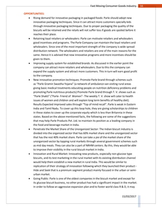16Fast Moving Consumer Goods Industry
15/03/2017
OPPORTUNITIES:
 Rising demand for innovative packaging in packaged foods: Parle should adopt new
innovative packaging techniques. Since it can attract more customers specially kids
through innovative packaging techniques. Due to proper packaging the quality of the
biscuits will be retained and the retails will not suffer loss if goods are spoiled before it
reaches their place.
 Retaining loyal retailers or wholesalers: Parle can motivate retailers and wholesalers
good incentives and programs. The Parle Company can maintain the loyal retailers and
wholesalers. Since one of the most important strength of the company is wide spread
distribution network. The wholesalers and retailers are one of the main reasons for the
same. Hence it is advised that new innovative programs and more incentives should be
given to them.
 Improving supply system for established brands: As discussed in the earlier point the
company can attract more retailers and wholesalers. Due to this the company can
expand the supply system and attract more customers. This in turn will earn good profit
to the company.
 New innovative promotion techniques: Promote Parle brand through schemes such
as “Parle Gramin Swastha Yojana” (a network of ambulance van visiting rural areas
giving basic medical treatments educating people on nutrition deficiency problems and
promoting Parle nutritious products) Promote Parle brand through T. V. shows such as
“Parle Shakti” (“Parle- Friend of Women”- The weekly T. V. show will cater to health
issues of women and children and will explain long term benefits of healthy diet).
Results Expected Improved sales through “Top of mind recall”. Parle is weak in Eastern
India and Tamil Nadu. To cover up this loop hole, they are giving scholarships to children
in these states to cover up the corporate equity which is less than Britannia in these
states. Based on the above mentioned facts, the following are some of the suggestions
that may help Parle Products Pvt. Ltd. to maintain its position as a leading company in
the food and beverage market in India.
 Penetrate the Market Share of the Unorganized Sector: The Indian biscuit industry is
divided into the organized sector that has 60% market share and the unorganized sector
that has the rest 40% market share. Parle can take a pie of the market share of the
unorganized sector by tapping rural markets through several government schemes such
as mid day meals. They can also be a part of NRHM centers. By this, they would be able
to improve their visibility in the rural biscuit market in India.
 Innovation and Rural Market: Innovating new products, especially non-glucose type
biscuits, and its test marketing in the rural market with its existing distribution channel
would help them establish a new market in rural India. This would be similar to
replication of their strategy of innovation following which they launched their product -
Hide and Seek that is a premium segment product mainly focused in the urban or semi-
urban market.
 Going Public: Parle is one of the oldest companies in the biscuit market and except for
its glucose biscuit business, no other product has had a significant impact in the market.
In order to follow an aggressive expansion plan and to foster world class R & D, it may
 