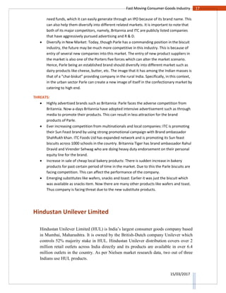 17Fast Moving Consumer Goods Industry
15/03/2017
need funds, which it can easily generate through an IPO because of its brand name. This
can also help them diversify into different related markets. It is important to note that
both of its major competitors, namely, Britannia and ITC are publicly listed companies
that have aggressively pursued advertising and R & D.
 Diversify in New Market: Today, though Parle has a commanding position in the biscuit
industry, the future may be much more competitive in this industry. This is because of
entry of several new companies into this market. The entry of new product suppliers in
the market is also one of the Porters five forces which can alter the market scenario.
Hence, Parle being an established brand should diversify into different market such as
dairy products like cheese, butter, etc. The image that it has among the Indian masses is
that of a “chai-biskut” providing company in the rural India. Specifically, in this context,
in the urban sector Parle can create a new image of itself in the confectionary market by
catering to high end.
THREATS:
 Highly advertised brands such as Britannia: Parle faces the adverse competition from
Britannia. Now-a-days Britannia have adopted intensive advertisement such as through
media to promote their products. This can result in less attraction for the brand
products of Parle.
 Ever increasing competition from multinationals and local companies: ITC is promoting
their Sun Feast brand by using strong promotional campaign with Brand ambassador
ShahRukh khan. ITC Foods Ltd has expanded network and is promoting its Sun feast
biscuits across 1000 schools in the country. Britannia Tiger has brand ambassador Rahul
Dravid and Virender Sehwag who are doing heavy duty endorsement on their personal
equity line for the brand.
 Increase in sale of cheap local bakery products: There is sudden increase in bakery
products for past certain period of time in the market. Due to this the Parle biscuits are
facing competition. This can affect the performance of the company.
 Emerging substitutes like wafers, snacks and toast: Earlier it was just the biscuit which
was available as snacks item. Now there are many other products like wafers and toast.
Thus company is facing threat due to the new substitute products.
Hindustan Unilever Limited
Hindustan Unilever Limited (HUL) is India’s largest consumer goods company based
in Mumbai, Maharashtra. It is owned by the British-Dutch company Unilever which
controls 52% majority stake in HUL. Hindustan Unilever distribution covers over 2
million retail outlets across India directly and its products are available in over 6.4
million outlets in the country. As per Nielsen market research data, two out of three
Indians use HUL products.
 