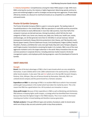 5Fast Moving Consumer Goods Industry
15/03/2017
5. Industry Competition: Competitiveness among the Indian FMCG players is high. With more
MNCs entering the country, the industry is highly fragmented. Advertising spends continue to
grow and marketing budgets as well as strategies are becoming more aggressive. Private labels
offered by retailers at a discount to mainframe brands act as competition to undifferentiated
and weak brands.
Procter & Gamble Company
The Procter & Gamble Company (P&G) is a giant in consumer goods. The leading maker of
household products in the United States, P&G has operations in nearly 80 countries around the
world and markets its nearly 300 brands in more than 160 countries; more than half of the
company's revenues are derived overseas. Among its products, which fall into the main
categories of fabric care, home care, beauty care, baby care, family care, health care, snacks,
and beverages, are 16 that generate more than $1 143 billion in annual revenues: Actonel
(osteoporosis treatment); Always (feminine protection); Ariel, Downy, and Tide (laundry care);
Bounty (paper towels); Charmin (bathroom tissue); Crest (toothpaste); Folgers (coffee); Head &
Shoulders, Pantene, and Wella (hair care); Iams (pet food); Olay (skin care); Pampers (diapers);
and Pringles (snacks). Committed to remaining the leader in its markets, P&G is one of the most
aggressive marketers and is the largest advertiser in the world. Many innovations that are now
common practices in corporate America--including extensive market research, the brand-
management system, and employee profit-sharing programs--were first developed at Procter &
Gamble.
SWOT ANALYSIS
Strength
Brand: One of the best advantages of P&G is that it owns brands which are very valuable by
themselves. It owns Gillette which is the 138th ranked brand in the world and has a 20-billion-
dollar brand valuation. It also owns Tide and Ariel which are in the top 500. Duracell, Pampers,
Pantene, Vicks, Whisper, Olay are all famous brands by themselves. Naturally, P&G is an
umbrella brand company and the parent brand has a fantastic valuation.
Expenditure on R&D: An advantage of P&G is its excellent R&D due to which it has innovated
and brought many products in the market which have taken the market by storm. This is the
reason that P&G has a good bottom-line. All its products are innovative in nature.
Gross profit margin: Because of their expenditure in R&D as well as Marketing and distribution,
P&G believes in keeping higher profit margins, a strategy which has benefited them immensely
because they have the highest margin in the FMCG industry. This in turn results in the brand
investing even further in brand building and therefore revenue generation.
Multiple products: It has got different types and varieties of products under its brand name
which are of day to day use and customers prefer to buy those products.
 