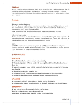 7Fast Moving Consumer Goods Industry
15/03/2017
MARICO
Marico is one the leading company in FMCG sector incepted in year 1988. Every month, over 70
million packs from Marico reach approximately 130 million consumers in about 23 million
households through a widespread distribution network of more than 2.5 Million outlets in India
and overseas.
Products
Consumer products business
Marico’s consumer products have prominent market share in coconut oil, hair oils, post wash
hair lice treatment, edible oil, fabric care, etc. Under this it created brands like Parachute,
Safola, Revive, Starz, Medikar, hair & care etc.
It has also entered food segment through Saffola Diabetes Management Atta mix.
International products
Marico presence in international market became more evident through its major acquisition of
international brands namely camellia, aromatic, Fiancée, Hair Code, Sundari, etc. Acquisition of
Fiancée & Hair Code gave Marico a customer base of 26 million.
KAYA
With KAYA Marico entered skin care segment. Its KAYA Skin clinic offers dermatological &
scientific procedures most of them approved by USFDA. Today there 65 Skin Clinics in 19 Indian
cities, 9 in Middle East has a customer base of 350,000.
SWOT ANALYSIS
STRENGTH
1. Excellent distribution network and product availability
2. The product portfolio of Marico has brands covering Edible Oil, Hair Oils, Skin Care, Fabric
Care, etc.
3. Popular brands, good brand visibility and excellent advertising of products has led to strong
brand loyalty
4. Experience management and good R&D
5. Marico is present in more than 25 countries across Asia and the African continent.
6. Marico reaches over 2.5 million outlets and around 130 million customers
WEAKNESS
1. Market share is limited due to presence of other strong FMCG brands
2. Marico products has stiff competition from big domestic players and international brands
OPPORTNITY
1. Tap rural markets and increase penetration in urban areas
2.Mergers and acquisitions to strengthen the brand
3.Increasing purchasing power of people thereby increasing demand
 
