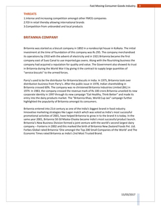 8Fast Moving Consumer Goods Industry
15/03/2017
THREATS
1.Intense and increasing competition amongst other FMCG companies
2.FDI in retail thereby allowing international brands
3.Competition from unbranded and local products
BRITANNIA COMPANY
Britannia was started as a biscuit company in 1892 in a nondescript house in Kolkata. The initial
investment at the time of foundation of this company was Rs 295. The company merchandised
its operations by 1910 with the advent of electricity and in 1921 Britannia became the first
company east of Suez Canal to use imported gas ovens. Along with the flourishing business the
company had acquired a reputation for quality and value. The Government also showed its trust
in Britannia during the World War II by giving it the contract to supply large quantities of
“service biscuits” to the armed forces.
Parry’s used to be the distributor for Britannia biscuits in India. In 1975, Britannia took over
distribution business from Parry’s. After the public issue in 1978, Indian shareholding in
Britannia crossed 60%. The company was re-christened Britannia Industries Limited (BIL) in
1979. In 1983, the company crossed the revenue mark of Rs 100 crore.Britannia unveiled its new
corporate identity in 1997 through its new campaign “Eat Healthy, Think Better” and made its
entry into the dairy products market. The “Britannia Khao, World Cup Jao” campaign further
highlighted the popularity of Britannia amongst its consumers.
Britannia entered into 21st century as one of the India’s biggest brand in food industry.
Innovative marketing strategies like Lagan match which was voted as India’s most successful
promotional activities of 2001, have helped Britannia to grow in to the brand it is today. In the
same year 2001, Britannia 50-50 Maska-Chaska became India’s most successful product launch.
Britannia’s New Business Division formed a joint venture with the world’s second largest dairy
company – Fonterra in 2002 and this marked the birth of Britannia New Zealand Foods Pvt. Ltd.
Forbes Global rated Britannia ‘One amongst the Top 200 Small Companies of the World’ and The
Economic Times rated Britannia as India’s 2nd Most Trusted Brand.
 