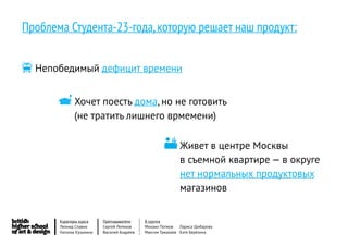 Проблема Студента-23-года, которую решает наш продукт:


 Непобедимый дефицит времени

       Хочет поесть дома, но не готовить
              (не тратить лишнего врмемени)

                                                      Живет в центре Москвы
                                                            в съемной квартире — в округе
                                                            нет нормальных продуктовых
                                                            магазинов


       Кураторы курса     Преподаватели     8 группа
       Леонид Славин      Сергей Леликов    Михаил Попков   Лариса Шибарова
       Наталья Кузьмина   Василий Андреев   Максим Тужакаев Катя Березина
 