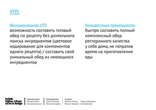 УТП:

Функциональное УТП                                               Конкурентные преимущества
возможность составить готовый                                    быстро составить полный
обед по рецепту без длительного                                  комплексный обед
поиска ингредиентов (цветовое                                    ресторанного качества
кодирование для компонентов                                      у себя дома, не потратив
одного рецепта) / составить свой                                 время на приготовление
уникальный обед из имеющихся                                     еды
ингредиентов




        Кураторы курса     Преподаватели     8 группа
        Леонид Славин      Сергей Леликов    Михаил Попков   Лариса Шибарова
        Наталья Кузьмина   Василий Андреев   Максим Тужакаев Катя Березина
 