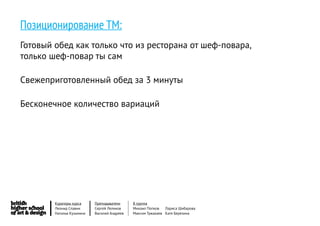 Позиционирование ТМ:
Готовый обед как только что из ресторана от шеф-повара,
только шеф-повар ты сам

Свежеприготовленный обед за 3 минуты

Бесконечное количество вариаций




        Кураторы курса     Преподаватели     8 группа
        Леонид Славин      Сергей Леликов    Михаил Попков   Лариса Шибарова
        Наталья Кузьмина   Василий Андреев   Максим Тужакаев Катя Березина
 