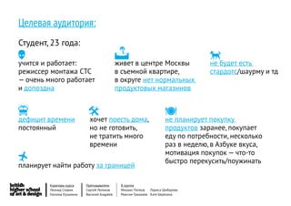 Целевая аудитория:
Студент, 23 года:
                                                                                  есть
учится и работает:                            живет в центре Москвы                не будет
режиссер монтажа СТС                          в съемной квартире,                   стардогс/шаурму и тд
— очень много работает                        в округе нет нормальных
и допоздна                                    продуктовых магазинов


 времени
дефицит
                            
                              хочет поесть дома,
                                                                      
                                                                       не планирует покупку
постоянный                    но не готовить,                          продуктов заранее, покупает
                              не тратить много                         еду по потребности, несколько
                              времени                                  раз в неделю, в Азбуке вкуса,
                                                                       мотивация покупок — что-то
                                                                      быстро перекусить/поужинать
планирует найти работу за границей

         Кураторы курса     Преподаватели      8 группа
         Леонид Славин      Сергей Леликов     Михаил Попков   Лариса Шибарова
         Наталья Кузьмина   Василий Андреев    Максим Тужакаев Катя Березина
 